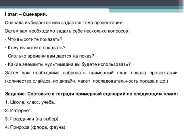 I этап – Сценарий. Сначала выбирается или задается тема презентации. Затем вам необходимо задать себе несколько вопросов:  Что вы хотите показать?  Кому вы хотите показать?  Сколько времени вам дается на показ?  Какие элементы мультимедиа вы будете использовать? Затем вам необходимо набросать примерный план показа презентации (количество слайдов, их дизайн, макет, последовательность показа и др.)    Задание. Составьте в тетради примерный сценарий по следующим темам: 1. Школа, класс, учеба. 2. Интернет. 3. Праздники (на выбор) 4. Природа (флора, фауна)  