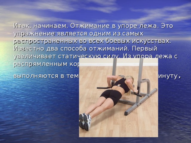 Итак, начинаем. Отжимание в упоре лежа. Это упражнение является одним из самых распространенных во всех боевых искусствах. Известно два способа отжиманий. Первый увеличивает статическую силу. Из упора лежа с распрямленным корпусом отжимания выполняются в темпе примерно 20 раз в минуту . 