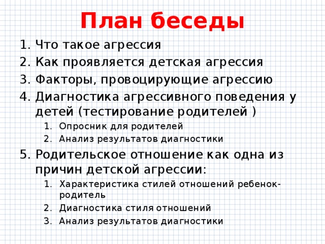 План беседы Что такое агрессия Как проявляется детская агрессия Факторы, провоцирующие агрессию Диагностика агрессивного поведения у детей (тестирование родителей ) Опросник для родителей Анализ результатов диагностики Опросник для родителей Анализ результатов диагностики Опросник для родителей Анализ результатов диагностики Родительское отношение как одна из причин детской агрессии: Характеристика стилей отношений ребенок-родитель Диагностика стиля отношений Анализ результатов диагностики Характеристика стилей отношений ребенок-родитель Диагностика стиля отношений Анализ результатов диагностики Характеристика стилей отношений ребенок-родитель Диагностика стиля отношений Анализ результатов диагностики 