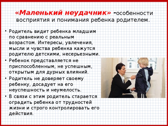 « Маленький неудачник» - особенности восприятия и понимания ребенка родителем. Родитель видит ребенка младшим по сравнению с реальным возрастом. Интересы, увлечения, мысли и чувства ребенка кажутся родителю детскими, несерьезными. Ребенок представляется не приспособленным, не успешным, открытым для дурных влияний. Родитель не доверяет своему ребенку, досадует на его неуспешность и неумелость. В связи с этим родитель старается оградить ребенка от трудностей жизни и строго контролировать его действия. 