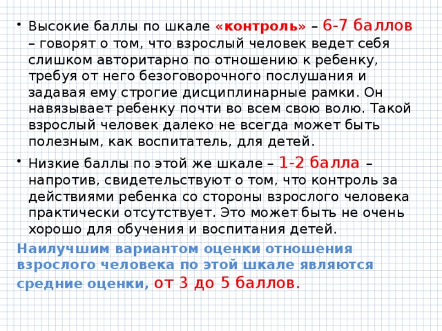 Высокие баллы по шкале «контроль» – 6-7 баллов – говорят о том, что взрослый человек ведет себя слишком авторитарно по отношению к ребенку, требуя от него безоговорочного послушания и задавая ему строгие дисциплинарные рамки. Он навязывает ребенку почти во всем свою волю. Такой взрослый человек далеко не всегда может быть полезным, как воспитатель, для детей. Низкие баллы по этой же шкале – 1-2 балла – напротив, свидетельствуют о том, что контроль за действиями ребенка со стороны взрослого человека практически отсутствует. Это может быть не очень хорошо для обучения и воспитания детей. Наилучшим вариантом оценки отношения взрослого человека по этой шкале являются средние оценки, от 3 до 5 баллов. 