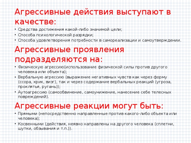 Агрессивные действия выступают в качестве: Средства достижения какой-либо значимой цели; Способа психологической разрядки; Способа удовлетворения потребности в самореализации и самоутверждении. Агрессивные проявления подразделяются на: Физическую агрессию(использование физической силы против другого человека или объекта); Вербальную агрессию (выражение негативных чувств как через форму (ссора, крик, визг), так и через содержание вербальных реакций (угроза, проклятья, ругань)); Аутоагрессию (самообвинение, самоунижение, нанесение себе телесных повреждений). Агрессивные реакции могут быть: Прямыми (непосредственно направленные против какого-либо объекта или человека); Косвенными (действия, неявно направлены на другого человека (сплетни, шутки, обзывания и т.п.)). 