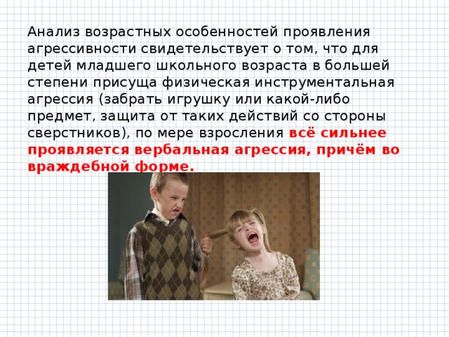 Анализ возрастных особенностей проявления агрессивности свидетельствует о том, что для детей младшего школьного возраста в большей степени присуща физическая инструментальная агрессия (забрать игрушку или какой-либо предмет, защита от таких действий со стороны сверстников), по мере взросления всё сильнее проявляется вербальная агрессия, причём во враждебной форме. 