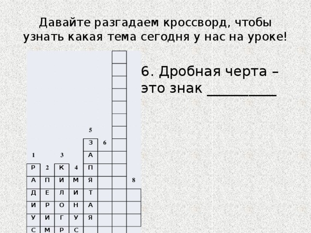 Давайте разгадаем кроссворд, чтобы узнать какая тема сегодня у нас на уроке! 1 Р 2 А 5 3 К П З Д Е 4 6 А И И Л Р М П У И С Я О И М Т Н Г Е Р А У С Т 8 Я А М Р М 7 6. Дробная черта – это знак __________ 