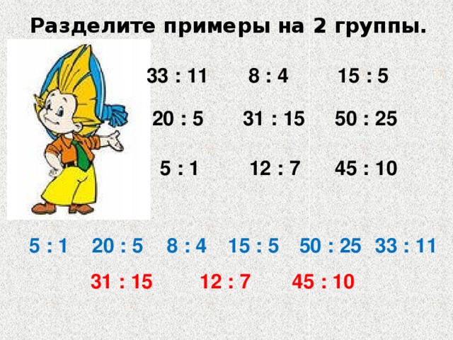 Разделите примеры на 2 группы. 33 : 11 8 : 4 15 : 5 20 : 5 31 : 15 50 : 25 45 : 10 12 : 7 5 : 1 20 : 5 8 : 4 15 : 5 50 : 25 5 : 1 33 : 11 31 : 15 12 : 7 45 : 10 