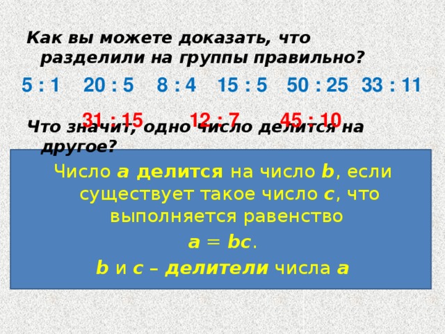 Как вы можете доказать, что разделили на группы правильно? Что значит, одно число делится на другое? Число a делится на число b , если существует такое число c , что выполняется равенство a  = bc . b и c – делители  числа а  20 : 5 8 : 4 15 : 5 50 : 25 5 : 1 33 : 11 12 : 7 45 : 10 31 : 15 