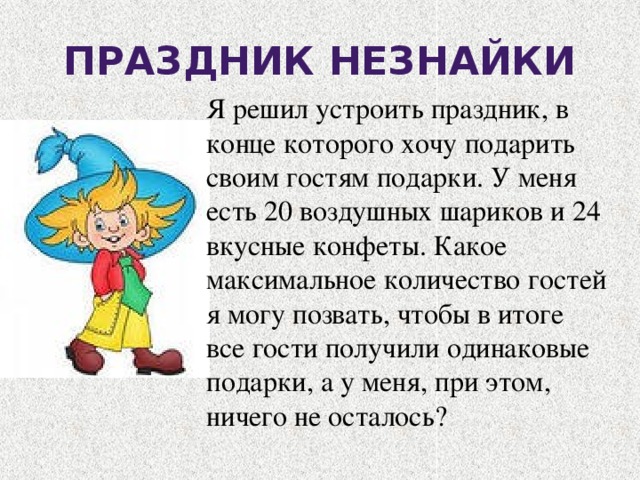 Праздник Незнайки Я решил устроить праздник, в конце которого хочу подарить своим гостям подарки. У меня есть 20 воздушных шариков и 24 вкусные конфеты. Какое максимальное количество гостей я могу позвать, чтобы в итоге все гости получили одинаковые подарки, а у меня, при этом, ничего не осталось? 