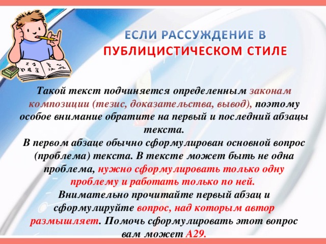 Такой текст подчиняется определенным законам композиции (тезис, доказательства, вывод), поэтому особое внимание обратите на первый и последний абзацы текста. В первом абзаце обычно сформулирован основной вопрос (проблема) текста. В тексте может быть не одна проблема, нужно сформулировать только одну проблему и работать только по ней. Внимательно прочитайте первый абзац и сформулируйте вопрос, над которым автор размышляет . Помочь сформулировать этот вопрос вам может А29. 