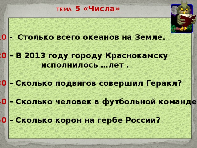ТЕМА 5 «Числа» 10 - Столько всего океанов на Земле.  20 – В 2013 году городу Краснокамску  исполнилось …лет .  30 – Сколько подвигов совершил Геракл?  40 – Сколько человек в футбольной команде?  50 – Сколько корон на гербе России? 