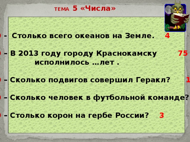 ТЕМА 5 «Числа» 10 - Столько всего океанов на Земле. 4  20 – В 2013 году городу Краснокамску 75  исполнилось …лет .  30 – Сколько подвигов совершил Геракл? 12  40 – Сколько человек в футбольной команде? 11  50 – Столько корон на гербе России? 3 