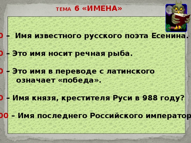 ТЕМА 6 «ИМЕНА» 20 – Имя известного русского поэта Есенина.  40 – Это имя носит речная рыба.  60 – Это имя в переводе с латинского  означает «победа».  80 – Имя князя, крестителя Руси в 988 году?  100 – Имя последнего Российского императора. 