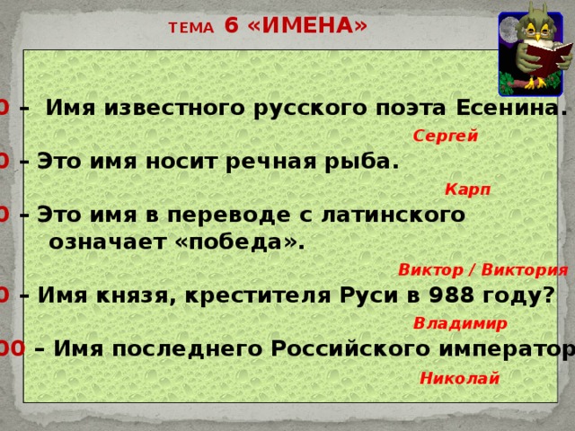ТЕМА 6 «ИМЕНА» 20 – Имя известного русского поэта Есенина.  Сергей 40 – Это имя носит речная рыба.  Карп 60 – Это имя в переводе с латинского  означает «победа».  Виктор / Виктория 80 – Имя князя, крестителя Руси в 988 году?  Владимир 100 – Имя последнего Российского императора. Николай 