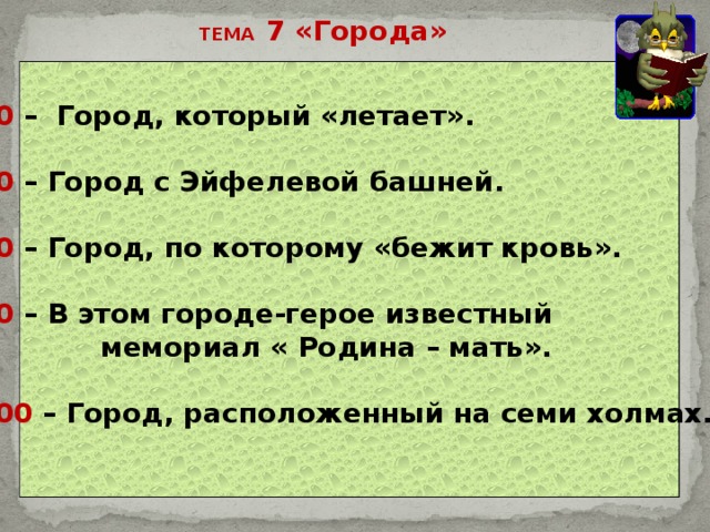 ТЕМА 7 «Города» 20 – Город, который «летает».  40 – Город с Эйфелевой башней.  60 – Город, по которому «бежит кровь».  80 – В этом городе-герое известный  мемориал « Родина – мать».  100 – Город, расположенный на семи холмах.   