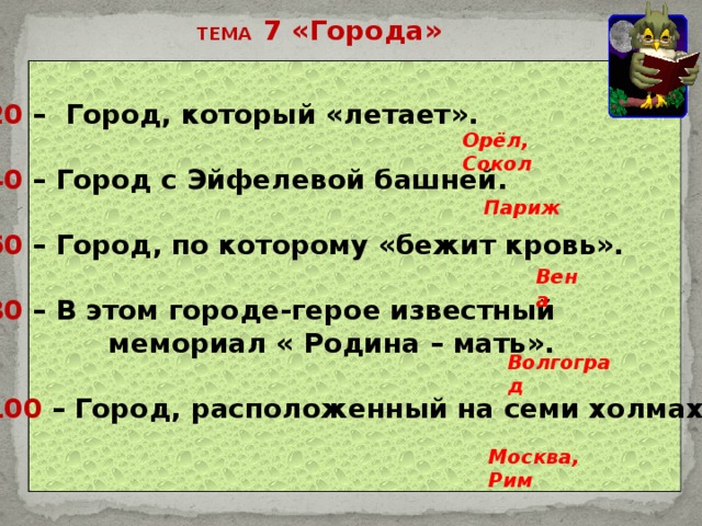 ТЕМА 7 «Города» 20 – Город, который «летает».  40 – Город с Эйфелевой башней.  60 – Город, по которому «бежит кровь».  80 – В этом городе-герое известный  мемориал « Родина – мать».  100 – Город, расположенный на семи холмах.   Орёл, Сокол Париж Вена Волгоград Москва, Рим 