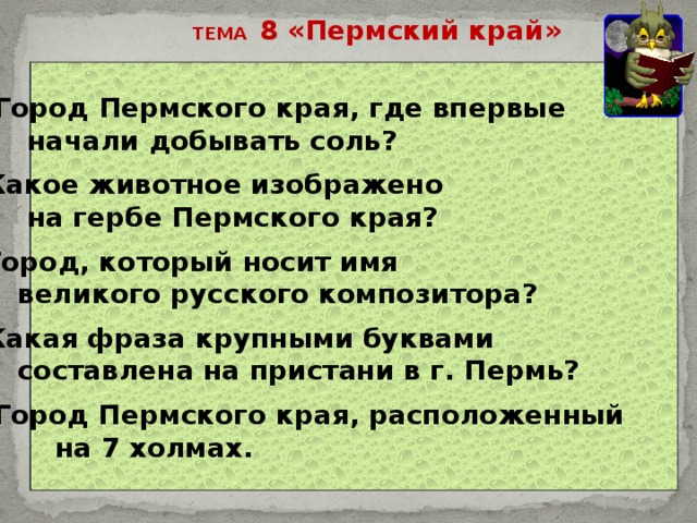 ТЕМА 8 «Пермский край» 20 – Город Пермского края, где впервые  начали добывать соль?   40 – Какое животное изображено  на гербе Пермского края?  60 – Город, который носит имя  великого русского композитора?  80 – Какая фраза крупными буквами  составлена на пристани в г. Пермь?  100 –Город Пермского края, расположенный  на 7 холмах. 