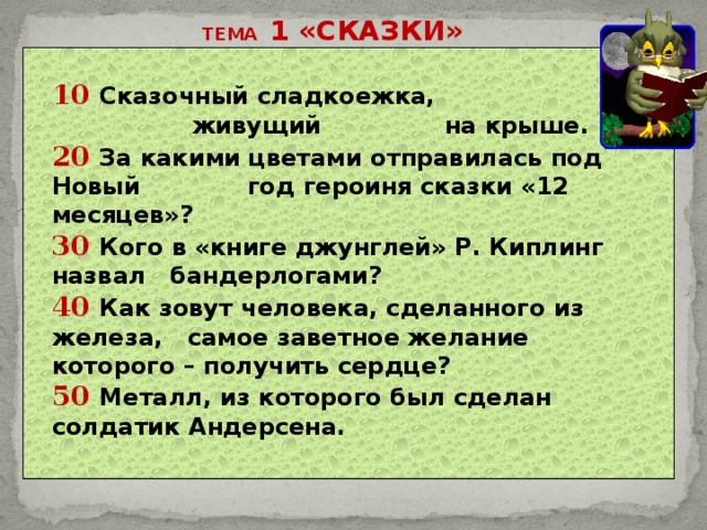 ТЕМА 1 «СКАЗКИ» 10 Сказочный сладкоежка,  живущий на крыше. 20 За какими цветами отправилась под Новый год героиня сказки «12 месяцев»? 30 Кого в «книге джунглей» Р. Киплинг назвал бандерлогами? 40 Как зовут человека, сделанного из железа, самое заветное желание которого – получить сердце? 50 Металл, из которого был сделан солдатик Андерсена.  