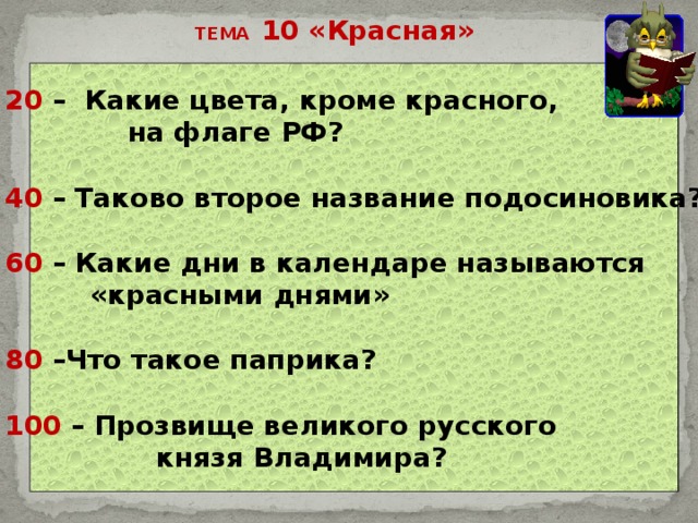 ТЕМА 10 «Красная» 20 – Какие цвета, кроме красного,  на флаге РФ?  40 – Таково второе название подосиновика?  60 – Какие дни в календаре называются  «красными днями»  80 –Что такое паприка?  100 – Прозвище великого русского  князя Владимира?   