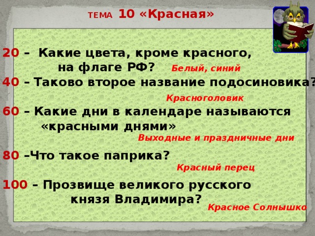 ТЕМА 10 «Красная» 20 – Какие цвета, кроме красного,  на флаге РФ? 40 – Таково второе название подосиновика?  60 – Какие дни в календаре называются  «красными днями»  80 –Что такое паприка?  100 – Прозвище великого русского  князя Владимира?   Белый, синий Красноголовик Выходные и праздничные дни Красный перец Красное Солнышко 