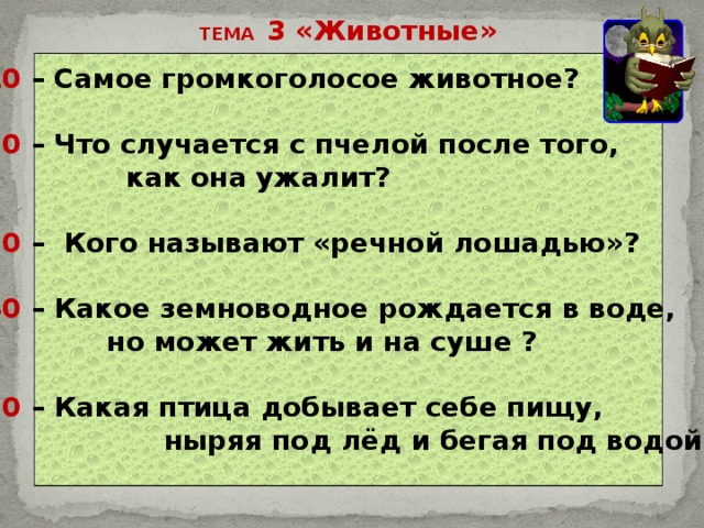 ТЕМА 3 «Животные» 10 – Самое громкоголосое животное?  20 – Что случается с пчелой после того,  как она ужалит?  30 – Кого называют «речной лошадью»?  40 – Какое земноводное рождается в воде,  но может жить и на суше ?  50 – Какая птица добывает себе пищу,  ныряя под лёд и бегая под водой. 
