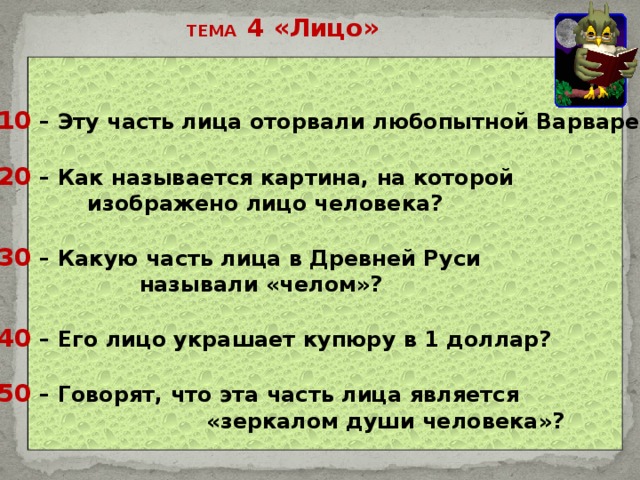 ТЕМА 4 «Лицо»  10 – Эту часть лица оторвали любопытной Варваре?  20 – Как называется картина, на которой  изображено лицо человека?  30 – Какую часть лица в Древней Руси  называли «челом»?    40 – Его лицо украшает купюру в 1 доллар?    50 – Говорят, что эта часть лица является  «зеркалом души человека»?      