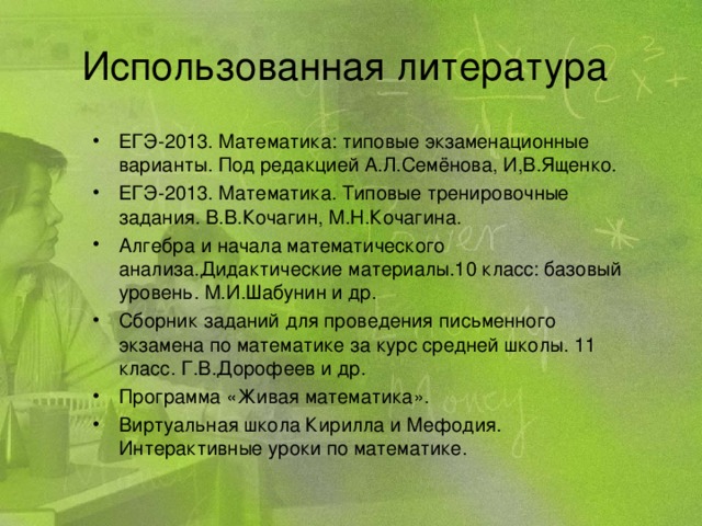 Использованная литература ЕГЭ-2013. Математика: типовые экзаменационные варианты. Под редакцией А.Л.Семёнова, И,В.Ященко. ЕГЭ-2013. Математика. Типовые тренировочные задания. В.В.Кочагин, М.Н.Кочагина. Алгебра и начала математического анализа.Дидактические материалы.10 класс: базовый уровень. М.И.Шабунин и др. Сборник заданий для проведения письменного экзамена по математике за курс средней школы. 11 класс. Г.В.Дорофеев и др. Программа «Живая математика». Виртуальная школа Кирилла и Мефодия. Интерактивные уроки по математике.  
