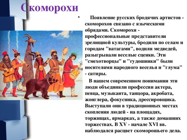 Скоморохи  Появление русских бродячих артистов - скоморохов связано с языческими обрядами. Скоморохи - профессиональные представители зрелищной культуры, бродили по селам и городам 