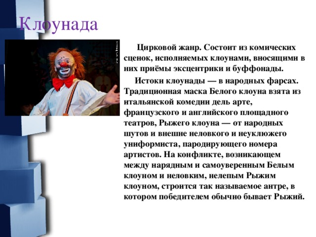 Клоунада    Цирковой жанр. Состоит из комических сценок, исполняемых клоунами, вносящими в них приёмы эксцентрики и буффонады.  Истоки клоунады — в народных фарсах. Традиционная маска Белого клоуна взята из итальянской комедии дель арте, французского и английского площадного театров, Рыжего клоуна — от народных шутов и внешне неловкого и неуклюжего униформиста, пародирующего номера артистов. На конфликте, возникающем между нарядным и самоуверенным Белым клоуном и неловким, нелепым Рыжим клоуном, строится так называемое антре, в котором победителем обычно бывает Рыжий.  