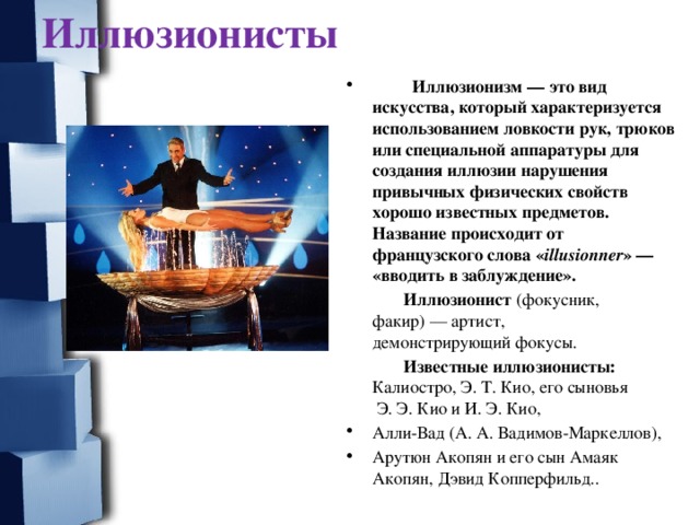 Иллюзионисты  Иллюзионизм — это вид искусства, который характеризуется использованием ловкости рук, трюков или специальной аппаратуры для создания иллюзии нарушения привычных физических свойств хорошо известных предметов. Название происходит от французского слова « illusionner » — «вводить в заблуждение».  Иллюзионист  (фокусник, факир) — артист, демонстрирующий фокусы.  Известные иллюзионисты: Калиостро, Э. Т. Кио, его сыновья  Э. Э. Кио и И. Э. Кио, Алли-Вад (А. А. Вадимов-Маркеллов), Арутюн Акопян и его сын Амаяк Акопян, Дэвид Копперфильд..  
