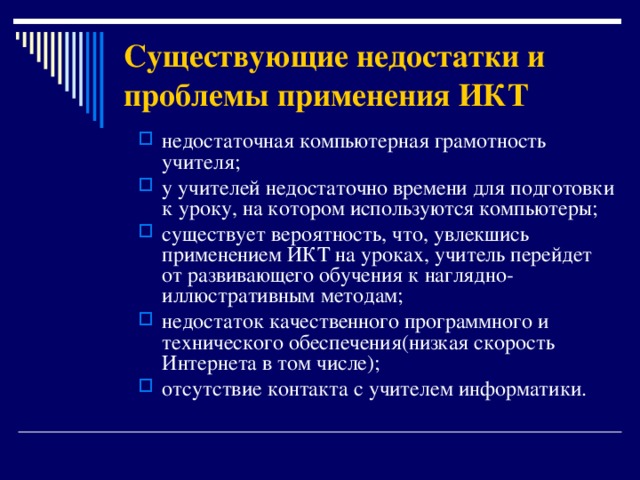 Существующие недостатки и проблемы применения ИКТ недостаточная компьютерная грамотность учителя; у учителей недостаточно времени для подготовки к уроку, на котором используются компьютеры; существует вероятность, что, увлекшись применением ИКТ на уроках, учитель перейдет от развивающего обучения к наглядно-иллюстративным методам; недостаток качественного программного и технического обеспечения (низкая скорость Интернета в том числе) ;  отсутствие контакта с учителем информатики.    