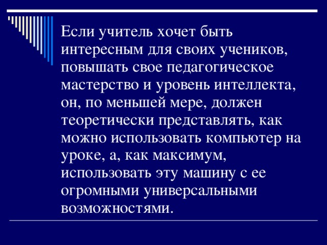 Если учитель хочет быть интересным для своих учеников, повышать свое педагогическое мастерство и уровень интеллекта, он, по меньшей мере, должен теоретически представлять, как можно использовать компьютер на уроке, а, как максимум, использовать эту машину с ее огромными универсальными возможностями.   