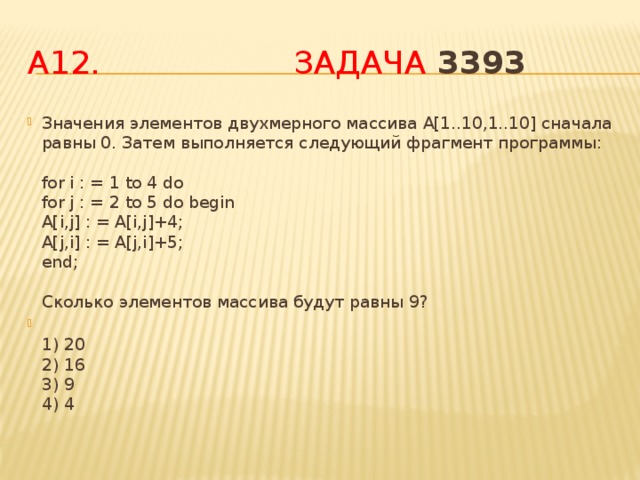 А12. Задача 3393  Значения элементов двухмерного массива A[1..10,1..10] сначала равны 0. Затем выполняется следующий фрагмент программы:   for i : = 1 to 4 do  for j : = 2 to 5 do begin  A[i,j] : = A[i,j]+4;  A[j,i] : = A[j,i]+5;  end;   Сколько элементов массива будут равны 9?  1) 20  2) 16  3) 9  4) 4 