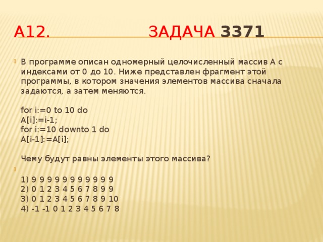 А12. Задача 3371 В программе описан одномерный целочисленный массив A с индексами от 0 до 10. Ниже представлен фрагмент этой программы, в котором значения элементов массива сначала задаются, а затем меняются.   for i:=0 to 10 do  A[i]:=i-1;  for i:=10 downto 1 do  A[i-1]:=A[i];   Чему будут равны элементы этого массива?  1) 9 9 9 9 9 9 9 9 9 9 9  2) 0 1 2 3 4 5 6 7 8 9 9  3) 0 1 2 3 4 5 6 7 8 9 10  4) -1 -1 0 1 2 3 4 5 6 7 8 