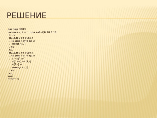 Решение алг  зад 3383   нач  цел  i , j , k , n , c , цел таб  A [ 0 : 10 , 0 : 10 ]  . n := 5  . нц  для  i  от  0  до  n  . . нц  для  j  от  0  до  n  . . . ввод  A [ i , j ]  . . кц  . кц  . нц  для  i  от  0  до  n  . . нц  для  j  от  0  до  n  . . . c := A [ i , n - i ]  . . . A [ i , n - i ]:= A [ 1 , i ]  . . . A [ 1 , i ]:= c  . . . вывод  A [ i , j ]  . . кц  . кц  кон  ОТВЕТ: 3 