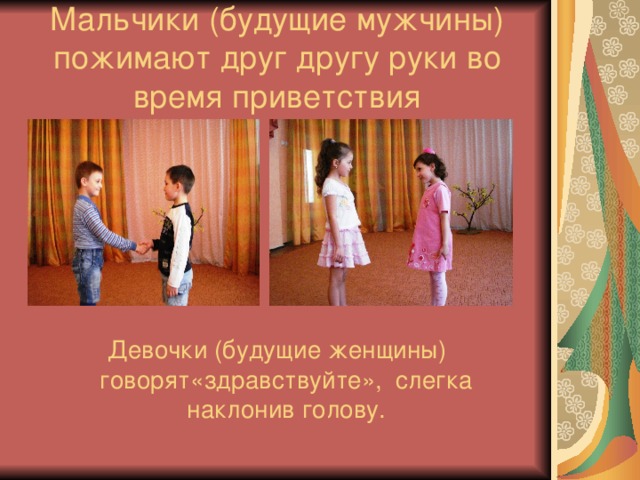 Мальчики (будущие мужчины) пожимают друг другу руки во время приветствия Девочки (будущие женщины) говорят«здравствуйте», слегка наклонив голову. 