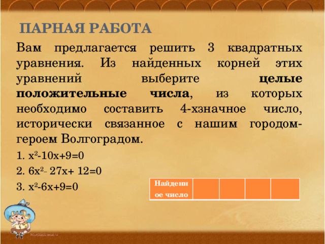 Парная работа Вам предлагается решить 3 квадратных уравнения. Из найденных корней этих уравнений выберите целые положительные числа , из которых необходимо составить 4-хзначное число, исторически связанное с нашим городом-героем Волгоградом. 1. х 2 -10х+9=0 2. 6х 2_ 27х+ 12=0 3. х 2 -6х+9=0 Найденное число         