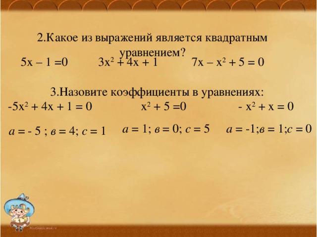 2.Какое из выражений является квадратным уравнением? 5х – 1 =0 3х 2 + 4х + 1 7х – х 2 + 5 = 0 3.Назовите коэффициенты в уравнениях: -5х 2 + 4х + 1 = 0 х 2 + 5 =0 - х 2 + х = 0 а = 1; в = 0; с = 5 а = -1; в = 1; с = 0 а = - 5 ; в = 4; с = 1 