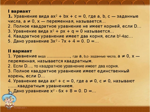 I вариант 1. Уравнение вида ax 2  + bx + c = 0, где a, b, c — заданные числа, a ≠ 0, x — переменная, называется… 2. Полное квадратное уравнение не имеет корней, если D… 3. Уравнение вида x 2  + px + q = 0 называется… 4. Квадратное уравнение имеет два корня, если b 2 -4ac … 5. Дано уравнение 3x 2  - 7x + 4 = 0. D =…  II вариант 1. У равнение  вида  …………….. , где  a , b,c- заданные числа, a ≠ 0, x — переменная, называется квадратным. 2. Если D… , то квадратное уравнение имеет два корня. 3. Полное квадратное уравнение имеет единственный корень, если D… 4. Уравнение вида ax 2  + c = 0, где a ≠ 0, c ≠ 0, называют ……. квадратным уравнением. 5. Дано уравнение x 2  - 6x + 8 = 0. D =… 