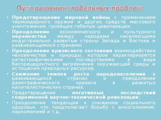 Предотвращение мировой войны с применением термоядерного оружия и других средств массового уничтожения, грозящих гибелью цивилизации. Преодоление экономического и культурного неравенства между народами населяющими индустриально развитые страны Запада и Востока и развивающимися странами; Преодоление кризисного состояния взаимодействия человечества и природы, которое характеризуется катастрофическими последствиями в виде беспрецедентного загрязнения окружающей среды и истощения природных ресурсов; Снижение темпов роста народонаселения в развивающихся странах и преодоление демографического кризиса в развитых капиталистических странах; Предотвращение негативных последствий современной научно-технической революции ; Преодоление тенденции к снижению социального здоровья, что предполагает борьбу с алкоголизмом, наркоманией и т.д.  