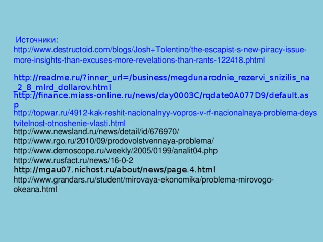 Источники: http://www.destructoid.com/blogs/Josh+Tolentino/the-escapist-s-new-piracy-issue-more-insights-than-excuses-more-revelations-than-rants-122418.phtml  http://readme.ru/?inner_url=/business/megdunarodnie_rezervi_snizilis_na_2_8_mlrd_dollarov.html http://finance.miass-online.ru/news/day0003C/rqdate0A077D9/default.asp http://topwar.ru/4912-kak-reshit-nacionalnyy-vopros-v-rf-nacionalnaya-problema-deystvitelnost-otnoshenie-vlasti.html http://www.newsland.ru/news/detail/id/676970/ http://www.rgo.ru/2010/09/prodovolstvennaya-problema/ http://www.demoscope.ru/weekly/2005/0199/analit04.php http://www.rusfact.ru/news/16-0-2 http://mgau07.nichost.ru/about/news/page.4.html http://www.grandars.ru/student/mirovaya-ekonomika/problema-mirovogo-okeana.html 
