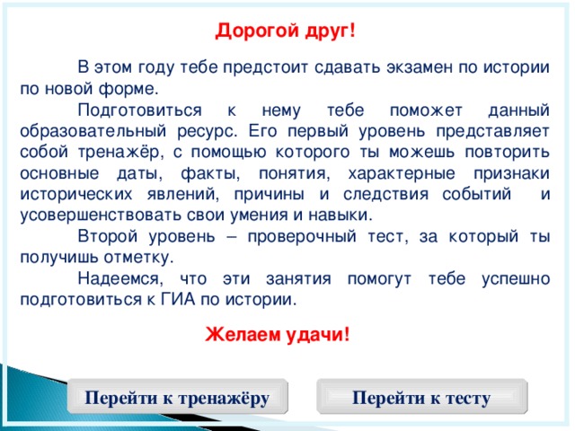 Дорогой друг!   В этом году тебе предстоит сдавать экзамен по истории по новой форме.  Подготовиться к нему тебе поможет данный образовательный ресурс. Его первый уровень представляет собой тренажёр, с помощью которого ты можешь повторить основные даты, факты, понятия, характерные признаки исторических явлений, причины и следствия событий и усовершенствовать свои умения и навыки.  Второй уровень – проверочный тест, за который ты получишь отметку.  Надеемся, что эти занятия помогут тебе успешно подготовиться к ГИА по истории. Желаем удачи!  Перейти к тренажёру Перейти к тесту  