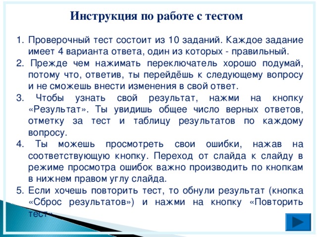 Инструкция по работе с тестом Проверочный тест состоит из 10 заданий. Каждое задание имеет 4 варианта ответа, один из которых - правильный. 2. Прежде чем нажимать переключатель хорошо подумай, потому что, ответив, ты перейдёшь к следующему вопросу и не сможешь внести изменения в свой ответ. 3. Чтобы узнать свой результат, нажми на кнопку «Результат». Ты увидишь общее число верных ответов, отметку за тест и таблицу результатов по каждому вопросу. 4. Ты можешь просмотреть свои ошибки, нажав на соответствующую кнопку. Переход от слайда к слайду в режиме просмотра ошибок важно производить по кнопкам в нижнем правом углу слайда. 5. Если хочешь повторить тест, то обнули результат (кнопка «Сброс результатов») и нажми на кнопку «Повторить тест».  