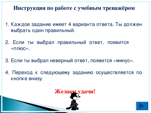 Инструкция по работе с учебным тренажёром Каждое задание имеет 4 варианта ответа. Ты должен выбрать один правильный. 2. Если ты выбрал правильный ответ, появится «плюс». 3. Если ты выбрал неверный ответ, появится «минус». 4. Переход к следующему заданию осуществляется по кнопке внизу. Желаем удачи!  
