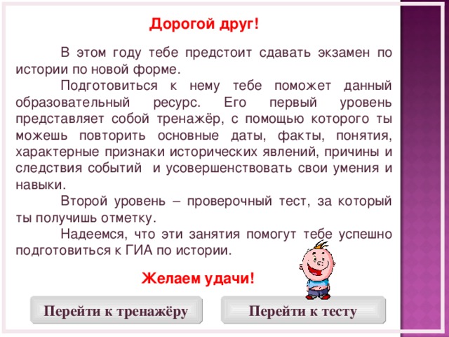 Дорогой друг!   В этом году тебе предстоит сдавать экзамен по истории по новой форме.  Подготовиться к нему тебе поможет данный образовательный ресурс. Его первый уровень представляет собой тренажёр, с помощью которого ты можешь повторить основные даты, факты, понятия, характерные признаки исторических явлений, причины и следствия событий и усовершенствовать свои умения и навыки.  Второй уровень – проверочный тест, за который ты получишь отметку.  Надеемся, что эти занятия помогут тебе успешно подготовиться к ГИА по истории. Желаем удачи!  Перейти к тренажёру Перейти к тесту  