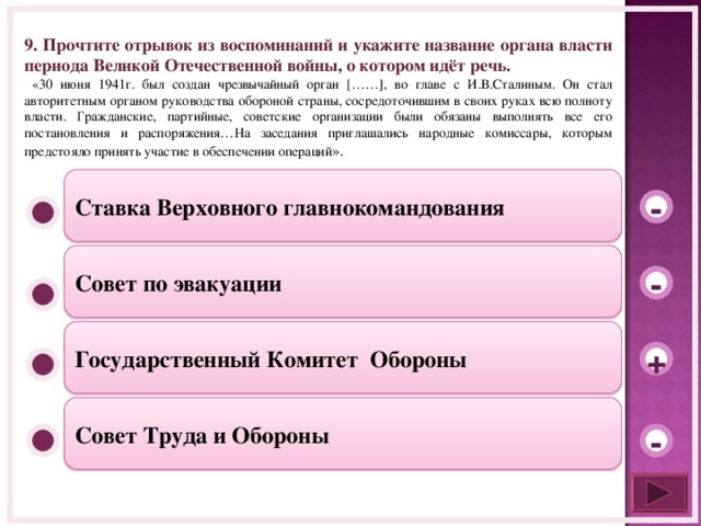9. Прочтите отрывок из воспоминаний и укажите название органа власти периода Великой Отечественной войны, о котором идёт речь.  «30 июня 1941г. был создан чрезвычайный орган [……] , во главе с И.В.Сталиным. Он стал авторитетным органом руководства обороной страны, сосредоточившим в своих руках всю полноту власти. Гражданские, партийные, советские организации были обязаны выполнять все его постановления и распоряжения…На заседания приглашались народные комиссары, которым предстояло принять участие в обеспечении операций ». Ставка Верховного главнокомандования - Совет по эвакуации - Государственный Комитет Обороны + Совет Труда и Обороны -  