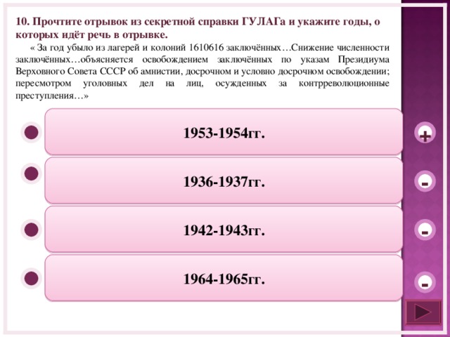 10. Прочтите отрывок из секретной справки ГУЛАГа и укажите годы, о которых идёт речь в отрывке.  « За год убыло из лагерей и колоний 1610616 заключённых…Снижение численности заключённых…объясняется освобождением заключённых по указам Президиума Верховного Совета СССР об амнистии, досрочном и условно досрочном освобождении; пересмотром уголовных дел на лиц, осужденных за контрреволюционные преступления…»  1953-1954гг. + 1936-1937гг. - 1942-1943гг. - 1964-1965гг. -  