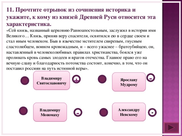 11. Прочтите отрывок из сочинения историка и укажите, к кому из князей Древней Руси относится эта характеристика. «Сей князь, названный церковию Равноапостольным, заслужил в истории имя Великого… Князь, приняв веру спасителя, освятился ею в сердце своем и стал иным человеком. Быв в язычестве мстителем свирепым, гнусным сластолюбцем, воином кровожадным, и – всего ужаснее – братоубийцею, он, наставленный в человеколюбивых правилах христианства, боялся уже проливать кровь самых злодеев и врагов отечества. Главное право его на вечную славу и благодарность потомства состоит, конечно, в том, что он поставил россиян на путь истинной веры».     Владимиру Святославовичу Ярославу Мудрому - + Александру Невскому Владимиру Мономаху -  