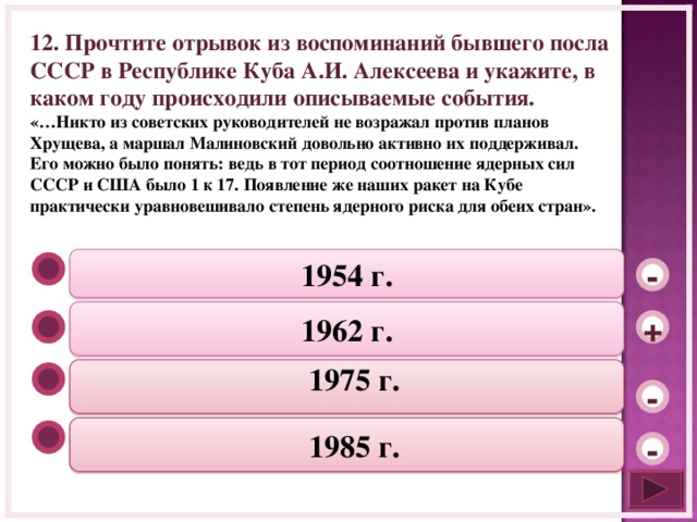 12. Прочтите отрывок из воспоминаний бывшего посла СССР в Республике Куба А.И. Алексеева и укажите, в каком году происходили описываемые события. «…Никто из советских руководителей не возражал против планов Хрущева, а маршал Малиновский довольно активно их поддерживал. Его можно было понять: ведь в тот период соотношение ядерных сил СССР и США было 1 к 17. Появление же наших ракет на Кубе практически уравновешивало степень ядерного риска для обеих стран». 1954 г. - 1962 г. +  1975 г.   -  1985 г.   -  