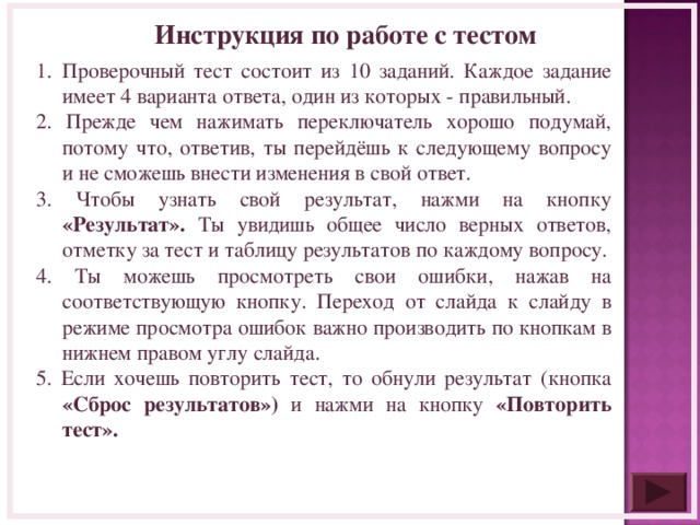 Инструкция по работе с тестом Проверочный тест состоит из 10 заданий. Каждое задание имеет 4 варианта ответа, один из которых - правильный. 2. Прежде чем нажимать переключатель хорошо подумай, потому что, ответив, ты перейдёшь к следующему вопросу и не сможешь внести изменения в свой ответ. 3. Чтобы узнать свой результат, нажми на кнопку «Результат». Ты увидишь общее число верных ответов, отметку за тест и таблицу результатов по каждому вопросу. 4. Ты можешь просмотреть свои ошибки, нажав на соответствующую кнопку. Переход от слайда к слайду в режиме просмотра ошибок важно производить по кнопкам в нижнем правом углу слайда. 5. Если хочешь повторить тест, то обнули результат (кнопка «Сброс результатов») и нажми на кнопку «Повторить тест».   
