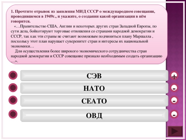 1. Прочтите отрывок из заявления МИД СССР о международном совещании, проводившемся в 1949г., и укажите, о создании какой организации в нём говорится.  «…Правительство США, Англии и некоторых других стран Западной Европы, по сути дела, бойкотируют торговые отношения со странами народной демократии и СССР, так как эти страны не считают возможным подчиниться плану Маршалла , поскольку этот план нарушает суверенитет стран и интересы их национальной экономики…  Для осуществления более широкого экономического сотрудничества стран народной демократии и СССР совещание признало необходимым создать организацию …». СЭВ + НАТО - СЕАТО -  ОВД  -  