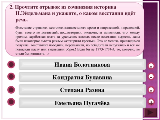2. Прочтите отрывок из сочинения историка Н.Эйдельмана и укажите, о каком восстании идёт речь.  «Восстание страшное, жестокое, взявшее много крови и неправедной, и праведной, бунт, своего не достигший, но…историки, экономисты вычислили, что, между прочим, заработная плата на уральских заводах после восстания выросла, даны были некоторые льготы разным категориям крестьян. Это не мелочь, приглядимся получше: восставших победили, переказнили, но победители испугались и всё же повысили плату или уменьшили оброк! Если бы не 1773-1774-й, то, конечно, не стали бы повышать…» Ивана Болотникова - Кондратия Булавина - Степана Разина - Емельяна Пугачёва +  